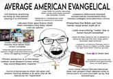 AVERAGE AMERICAN EVANGELICAL -will believe anything as long as the person saying it is Christian OHEA Code -uses faith to justify abusing their wives and treat women like breeder mares -believes in creationism and wants to shove it in schools -abuses their gay/trans child then wonders why they never visit as adults GOD'S DEAD 5-MOVIE COLLECTION KIRK CAMERON'S CHRISTMAS -loves watching crappy movies that feeds their victim complex -attends giant entertainment based mega churches that turn away struggling mothers -Thinks America is a Christian nation and doesn't know what the word Republic means -turns a blind eye to their 40 year old pastor having dated a 16 year old at 35 because he "repented" -supports billionaire backed conservative movements that harass colleges and abortion clinics -Preaches the Bible yet has never read even half of it -calls everything "woke" like a total mouth breather -says all they have to do is believe in Jesus to excuse the fact they don't actually help anyone -supports conversion therapy and is a direct cause to higher suicide rates for lgbt and other minority groups HOLY BIBLE + - has in their bio -purposely misconstrues the sodom and gammorah story to hate gays -only cares about fetuses because they can project their desires onto it. Once born it's pull yourself up by the bootstraps