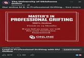 The University of Oklahoma Q Х Online Sponsored Our online M.S. in Professional Grifting... See more MASTER'S IN PROFESSIONAL GRIFTING 100% Online Finish in 24 Months If you fail an essay, we will fire your instructor. Guaranteed. ONLINE The UNIVERSITY of OKLAHOMA online.ou.edu Lead in Professional Grifting with OU Online 577 32 D Learn more