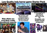 Low Quality indy horror game Starter Pack Most likely takes place at a Children's catered Establishment; Like an Arcade or Themepark Main villains are most likely cuddly bloodthirsty mascots Location most likely Abandoned or shut down Big Youtuber with overly sensitive microphone plays it with the most over the top reactions Cece Areg 1/3 X Node PD Fu Weather Node Outside Record temperature Laboratory Repar Dre Overly complicated and Difficult tasks that are piss easy in real life Strangely cute Anthro female antagonists TKN