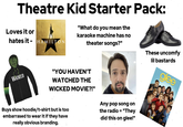 Theatre Kid Starter Pack: Loves it or hates it-HAMILTON "What do you mean the karaoke machine has no theater songs?" TIM WICKED WS 10 CKED W М WICKER TIZ WICKED "YOU HAVEN'T WATCHED THE WICKED MOVIE?!" Buys show hoodie/t-shirt but is too embarrased to wear it if they have really obvious branding. Any pop song on the radio = "They did this on glee!" These uncomfy lil bastards FOX glee