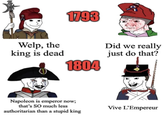 1793 Welp, the king is dead 1804 Did we really just do that? Napoleon is emperor now; that's SO much less authoritarian than a stupid king Vive L'Empereur