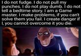 I do not fudge. I do not pull my punches. I do not play dumb. I do not tell a bedtime story. I am a Game master. I make problems, if you can't solve them you fail. I create danger if I, you cannot overcome it you die.
