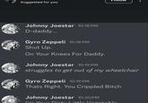 Suggested for you Johnny Joestar 10:18 PM D-daddy... Gyro Zeppeli 10:18 PM Shut Up. On Your Knees For Daddy. Johnny Joestar 10:19 PM struggles to get out of my wheelchair Gyro Zeppeli 10:19 PM Thats Right. You Crippled Bitch Johnny Joestar 10:20 PM I'm Your Dirty Little Vegetable