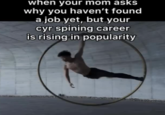 when your mom asks why you haven't found a job yet, but your cyr spining career is rising in popularity