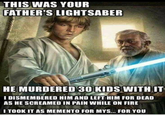 THIS WAS YOUR FATHER'S LIGHTSABER HE MURDERED 30 KIDS WITH IT I DISMEMBERED HIM AND LEFT HIM FOR DEAD AS HE SCREAMED IN PAIN WHILE ON FIRE I TOOK IT AS MEMENTO FOR MYS... FOR YOU
