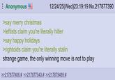 Anonymous >say merry christmas 12/24/25(Wed)23:19:19 No.217877390 >leftists claim you're literally hitler >say happy holidays >rightoids claim you're literally stalin strange game, the only winning move is not to play >>217877406 # >>217877543 # >>217879489 #