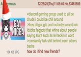 A ymous 12/25/25(Thu)11:05:40 No.83481559 >discord gaming group used to all be chuds i could be chill around GAY >they all got gfs and instantly turned into N---- idubbz f------ that whine about people 104 KB JPG saying slurs such as le heckin n word >constantly talk s--- behind each others backs how do i find new friends?