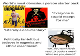 World's most obnoxious person starter pack IN THE FUTURE, INTELLIGENCE IS EXTINCT IDIOCRACY LUKE WILSON DVD VIDEO 15 NATALIE PORTMAN MUGO WEAVING FOR VENDETTA THE CREATORE OF THE MATERN HOR MARCH 17 "Literally a documentary" "Everyone is stupid except for me" THE DESI Politically far-left but believes in eugenics and ethnic essentialism Ce Shop ore fan "Oh.. you don't even read 10 books a week? What are you, dumb?"