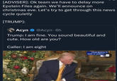 [ADVISER]: Ok team we have to delay more Epstein Files again. We'll announce on christmas eve. Let's try to get through this news cycle quietly [TRUMP]: Acyn @Acyn - 6h Trump: I am fine. You sound beautiful and cute. How old are you? Caller: I am eight PALM BEACH, FL MAR-A-LAGO CLUB CC