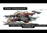 flip.com The cheese!! WARHAMMER COMMUNI THEY'RE TAXING MY CHEESE GROMIT