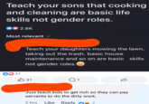 Teach your sons that cooking and cleaning are basic life skills not gender roles. 2.8K Most relevant Teach your daughters mowing the lawn, taking out the trash. basic house maintenance and so on are basic skills not gender roles 31 31 Q1 D Just teach kids to get rich so they can pay servants to do the dirty work. Reply 2 2 hrs Like Reply