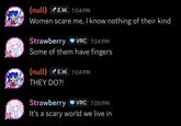{null} E.W. 7:04 PM Women scare me, I know nothing of their kind Strawberry VRC 7:04 PM Some of them have fingers {null} E.W. 7:04 PM THEY DO?! Strawberry O VRC 7:05 PM It's a scary world we live in