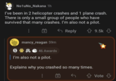 No1uNo_Nakana 1h I've been in 2 helicopter crashes and 1 plane crash. There is only a small group of people who have survived that many crashes. I'm also not a pilot. S mancy_reagan 59m 46 Awards Reply I'm also not a pilot. Explains why you crashed so many times. 9.5k Vote