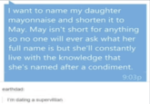I want to name my daughter mayonnaise and shorten it to May. May isn't short for anything so no one will ever ask what her full name is but she'll constantly live with the knowledge that she's named after a condiment. 9:03p earthdad: I'm dating a supervillian