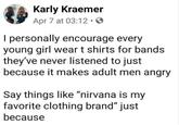 Karly Kraemer Apr 7 at 03:12. I personally encourage every young girl wear t shirts for bands they've never listened to just because it makes adult men angry Say things like “nirvana is my favorite clothing brand" just because