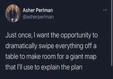 Asher Perlman @asherperlman Just once, I want the opportunity to dramatically swipe everything off a table to make room for a giant map that I'll use to explain the plan