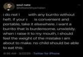 soul nate @MNateShyamalan i do not 1 with any burrito without heft. if yours is convenient and portable, take it elsewhere. i want a burrito that is burdensome. unwieldy. when i raise it to my mouth, i should feel the weight of the mistake i am about to make. no child should be able to eat this. 8:30 AM 3/22/20 Twitter for iPhone