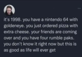 it's 1998. you have a nintendo 64 with goldeneye. you just ordered pizza with extra cheese. your friends are coming over and you have four rumble paks. you don't know it right now but this is as good as life will ever get