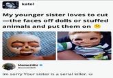 katel My younger sister loves to cut -the faces off dolls or stuffed animals and put them on Meme24hr WormOnWifi Im sorry Your sister is a serial killer.... 415