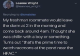 Leanne Wright @leannee_wright Replying to @smaisley My freshman roommate would leave the dorm at 2 in the morning and come back around 4am. Thought she was chillin with a boy or something. Turns out "that's the prime time to watch raccoons at the pond near the HFAC."