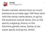 gregg @Gregggyboy Dudes named James have so much pressure at an early age. Will they stick with the nerdy name james, or go by the business casual name Jim, or the sporty outgoing Jimmy, or the feminine gentle name Jamie, or be super goofy and go by Jimbo