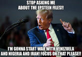 STOP ASKING ME ABOUT THE EPSTEIN FILES!! I'M GONNA START WAR WITH VENEZUELA AND NIGERIA AND IRAN! FOCUS ON THAT PLEASE!!
