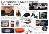 Paramedic Supervisor Starterpack "You're not in trouble, just tell me what happened." "You coming to the union meeting?" Either the best or worst driver you've ever seen "Per policy..." "QA just sent that PCR back" ZYN Coke Boston EMS FRIDGE MONSTER "Think you can come in tonight?" A "Dispatch is tracking" "You're getting held for another 12"