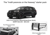 The "instill paranoia on the freeway" starter pack 2020 Ford Explorer (Black/White/Silver finish) MSRP $32,000 - $59,000 Roof Rack Cross Bars -$500 Grille Guard (Black finish) -$500