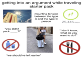 getting into an argument while traveling 110 100 OC 50 OF 120 40 30 90 20 80 70 10 60 50 0 40 30 -10- -20 starter pack mounting tension between the type A and the type B person 25,445 steps "you didn't pack ?!" "I don't know, what do you want to do?" "we should've left earlier" H