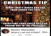 CHRISTMAS TIP WRAP EMPTY BOXES AND PUT THEM UNDER THE TREE. SW247 EVERYTIME YOUR CHILD ACTS UP, THROW ONE IN THE FIREPLACE Master Skywalker What if i ran out of kids? 14 1h Like Reply