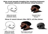 How most people imagine the meeting between European slavers and African tribal leaders: Hello, I'm an evil European slaver looking for slaves You won't lay a finger on my people How it went down like 90% of the time: Hello, I'm an evil European slaver looking for slaves Sure! How much are you willing to pay?