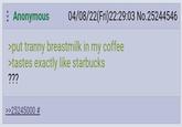 Anonymous 04/08/22(Fri)22:29:03 No.25244546 >put t----- breastmilk in my coffee >tastes exactly like starbucks ??? >>25245000 #