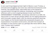 Joseph V. Stalin @realComeradeStalin A very sad thing happened last night in Mexico. Leon Trotsky, a tortured and struggling, but once very talented revolutionary and theorist, has passed away, reportedly due to the hatred he caused others through his massive, unyielding, and incurable affliction with a mind-crippling disease known as STALIN DERANGEMENT SYNDROME, sometimes referred to as SDS. He was known to have driven people CRAZY by his raging obsession with Comrade Joseph Stalin, with his obvious paranoia reaching new heights as the Soviet leadership surpassed all goals and expectations of socialist construction, and with the triumph of socialism in one country upon us, perhaps like never before. May Leon Trotsky rest in peace! 12.1k ReTruths 47.8k Likes Aug 21, 1940, 12:51 AM