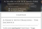 A SEARCH OF ICE AND FIRE Search the full text of your favorite books. Q squid game A Game of Thrones A Clash of Kings SEARCH 1 result found A DANCE WITH DRAGONS - THE SACRIFICE neau, listening. The show and queer things to sounU. TU was hard to know which direction it had come from. "Is this some squid game? I don't hear—" Suggs