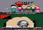 GERALDO இ Mr.Bakunin, what do you have to say to the workers of the world? I f------ hate the jews, f--- Marx in particular WEIGHT GAIN 4000