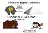 Ancient Egypt 2500bc Finally, another pyramid that shows my greatness. Siberia 2500bc TRÖÖÖÖÖÖÖT Well said Ivan Mammothovich