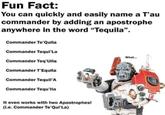 Fun Fact: You can quickly and easily name a T'au commander by adding an apostrophe anywhere in the word "Tequila". Commander Te'Quila Commander Tequi'La What... Commander Teq'Uila Commander T'Equila Commander Tequil'A Commander Tequ'lla It even works with two Apostrophes! (i.e. Commander Te'Qui'La)