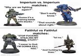 Imperium vs. Imperium "Why are we fighting again?" matches: "Guess it's a "Don't really know." training battle with blanks." "That sounds about right." Faithful vs Faithful matches: "STOP F------ STEALING MY "lol no." STUFF!" "I swear to God, I'M GONNA KILL YOU." "Just f------ try, Imao." made with mematic