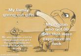 -My family giving out gifts Me who spends a lot for other people and get 1 thing and getting the excuse of that there's no BAYSAL money made with mematic My cousin who got 80 gifts that were expensive as 000 f---