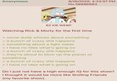 Anonymous 9/26/2025, 4:24:07 PM No.58886983 82 KB WEBP Watching Rick & Morty for the first time > some dude whines about something > a bunch of crazy s--- happens > something about a light saber > I have no idea what's going on > a bunch of crazy s--- happens > they're about to blow up the planet or something > a bunch of crazy s--- happens > I have no idea what's going on Do I just not have a high enough IQ for this show? I thought it would be more like Smiling Friends (my favorite show).