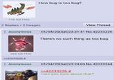 How bug is too bug? 190 KB PNG 2 Replies / 2 Images Anonymous View Thread 01/04/20(Sat)23:21:41 No.42233226 There's no such thing as too bug. 525 KB PNG >>42233244 # : Anonymous Fallout 76 01/04/20(Sat)23:24:03 No.42233244 >>42233226 # >are you sure about that?