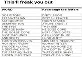 This'll freak you out WORD DORMITORY PRESBYTERIAN ASTRONOMER DESPERATION THE EYES GEORGE BUSH THE MORSE CODE SLOT MACHINES ANIMOSITY ELECTION RESULTS MOTHER-IN-LAW SNOOZE ALARMS A DECIMAL POINT THE EARTHQUAKES ELEVEN PLUS TWO Rearrange the letters DIRTY ROOM BEST IN PRAYER MOON STARER A ROPE ENDS IT THEY SEE HE BUGS GORE HERE COME DOTS CASH LOST IN ME IS NO AMITY LIES LET'S RECOUNT WOMAN HITLER ALAS NO MORE Z'S IM A DOT IN PLACE THAT QUEER SHAKE TWELVE PLUS ONE