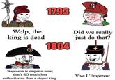 1793 Welp, the king is dead 1804 Did we really just do that? Napoleon is emperor now; that's SO much less authoritarian than a stupid king Vive L'Empereur