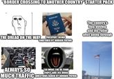 "BORDER CROSSING TO ANOTHER COUNTRY" STARTER PACK PASSPORT 1912 THE DREAD ON THE WAY Third Saks Saurice 330 PASSPORT BEING SNATCHED BY BORDER PATROL The country's flag waving and the relief after going through ALWAYS SO "SO WHAT THE OF YOUR TRIP?" AND 765 MORE MUCH TRAFFIC QUESTIONS ASKED BY BORDER PATROL