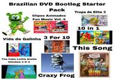 Brazilian DVD Bootleg Starter Pack Clipes Animados Fun Music Vol. 4 69 CLIPS CLIPS ANIMADOS 2 DVD CLIPS ANIMADOS 69 CLIPS Vida de Galinha 3 For 10 GALINHA pintacin PROMOCAO DVD POR 4.00 POR 10,00 NO SAQUINHO NA CAIXINHA COO Tropa de Elite 3 TROPOLITE 10 in 1 GALINHA pintadinha TROPA DE ELITE 3 VENT GALINHA pintadinha This Song BH. TOPAZIO CINEMATOGRAFICAS APRESENTAM LEO CANHOTO ROBERTINHO The Fake Lottie Dottie Chicken 3 & 4 quanto a mama me diz Crazy Frog CHUMBO QUENTE CLERY CUNHA