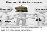 Damn this is crazy Damn Crazy Turks Mongols It has been estimated that Timur was responsible for the death of 20 million people, representing ...