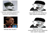 I want to abolish monarchy in Iran and establish a republic like Ataturk's Noooooooo republic is un-Islamic we want monarchy What the f---? Noooooooo monarchy is un-Islamic we want republic