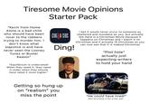 Tiresome Movie Opinions Starter Pack "Kevin from Home Alone is a bad child who should have been nicer to the robbers trying to murder him. I don't know what slapstick is and have never seen the Looney Tunes or Buster Keaton" "Equilibrium is underrated! When they rated it, they rated it under when they should have rated it more higher." CINEMA SINS Ding! Getting so hung up on "realism" you miss the point I bet it would never occur to someone as sheltered and mundane as you, but actually Die Hard is a Christmas Movie because it happens on Christmas and I watch it on Christmas and it actually IS Christmas so you can now see that it is indeed Christmas "Plot hole" actually just expecting writers to hold your hand "He could have lived!" (Not according to the script, pal)