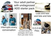 Your adult partner with undiagnosed ADD starter pack Απολ get married S. have children 7.visit india 8. visit wynies alamy Lists and lists and lists and lists a a prime g g al STV30 әш prime prime interrupts every conversation prime prime EXCLUSIVE DEALS dely awad No эшид ר. ר prime N awud C rime ad alamu D.O.O.M. Constant stream of packages (dont open them just order more) Piles