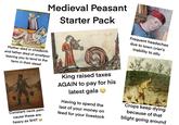 Medieval Peasant Starter Pack སཱའ་༡--༦ Frequent headaches due to town crier's inability to stfu Mother died in childbirth and father died of smallpox leaving you to tend to the farm in their stead Constant neck pain cause these are heavy as S--- King raised taxes AGAIN to pay for his latest gala Having to spend the last of your money on feed for your livestock Crops keep dying because of that blight going around